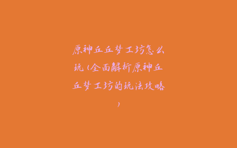 原神丘丘梦工坊怎么玩(全面解析原神丘丘梦工坊的玩法攻略)