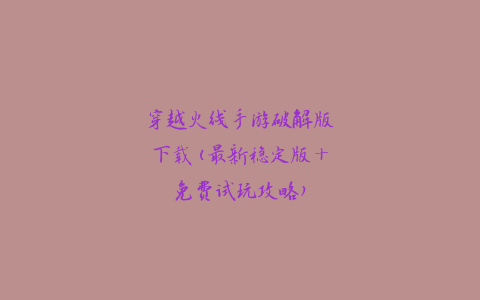 穿越火线手游破解版下载(最新稳定版+免费试玩攻略)