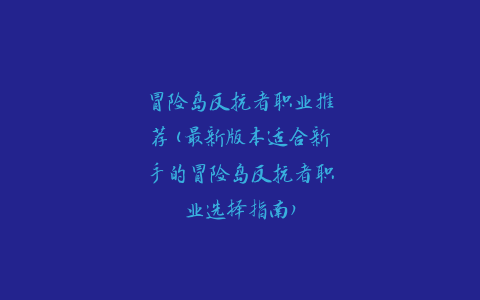 冒险岛反抗者职业推荐(最新版本适合新手的冒险岛反抗者职业选择指南)
