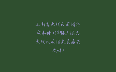 三国志大战天剧情达成条件(详解三国志大战天剧情完美通关攻略)