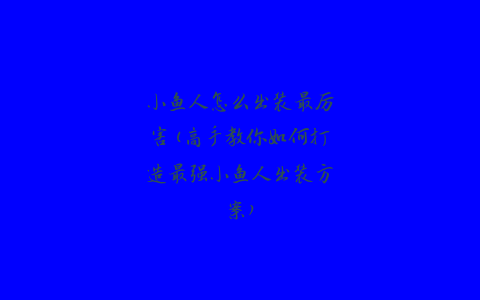 小鱼人怎么出装最厉害(高手教你如何打造最强小鱼人出装方案)
