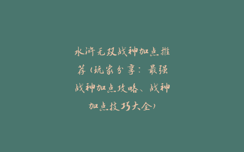 水浒无双战神加点推荐(玩家分享：最强战神加点攻略、战神加点技巧大全)