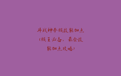 斗战神拳猴技能加点(猴王必备，最全技能加点攻略)