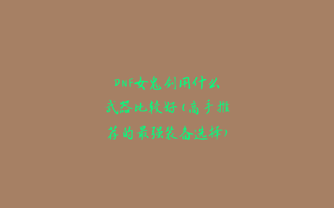 DNF女鬼剑用什么武器比较好(高手推荐的最强装备选择)
