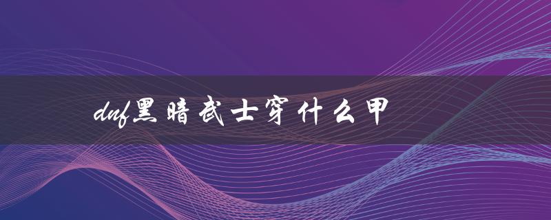 DNF黑暗武士穿什么甲(推荐装备搭配)