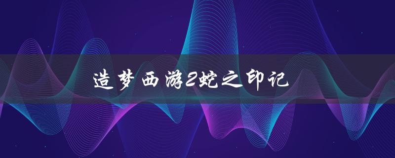 造梦西游2蛇之印记(如何获取并使用蛇之印记)